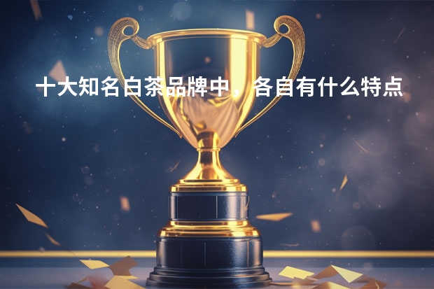 十大知名白茶品牌中，各自有什么特点？有推荐的吗