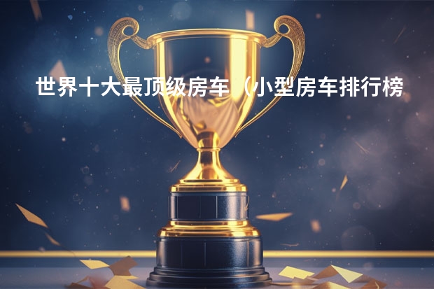 世界十大最顶级房车（小型房车排行榜前十名）