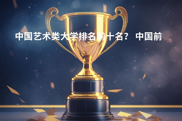 中国艺术类大学排名前十名？ 中国前10名大学排名