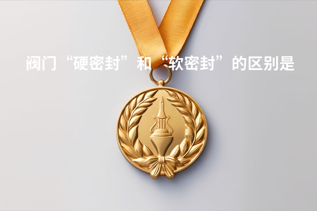 阀门“硬密封”和“软密封”的区别是什么?