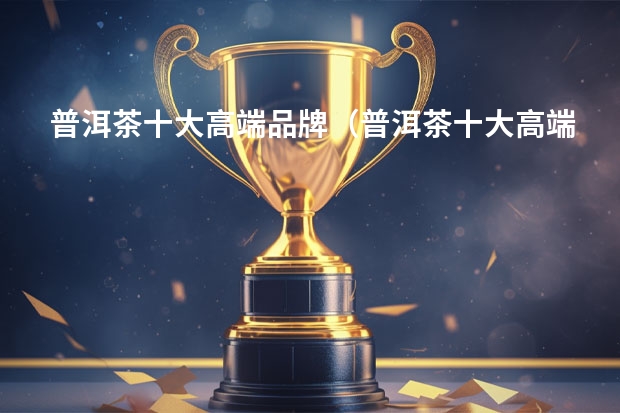 普洱茶十大高端品牌（普洱茶十大高端品牌）