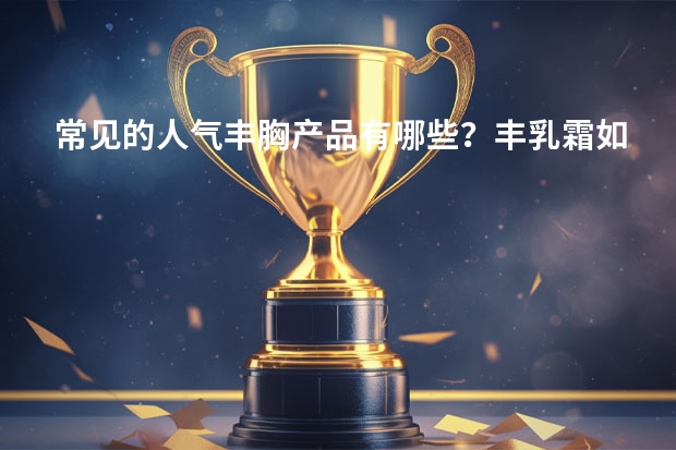 常见的人气丰胸产品有哪些？丰乳霜如何正确使用？