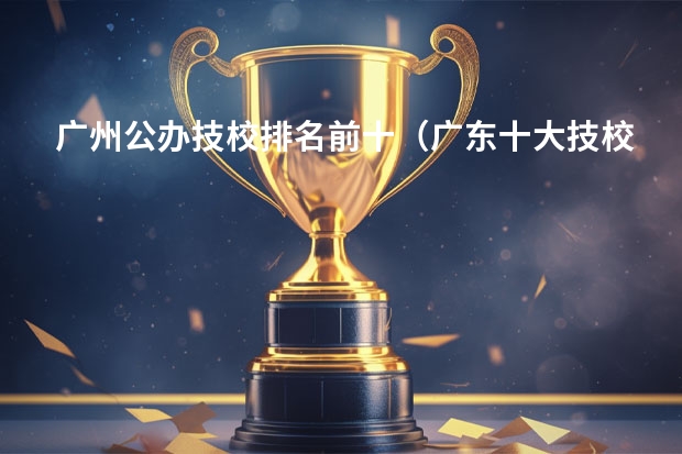 广州公办技校排名前十（广东十大技校排名榜？）